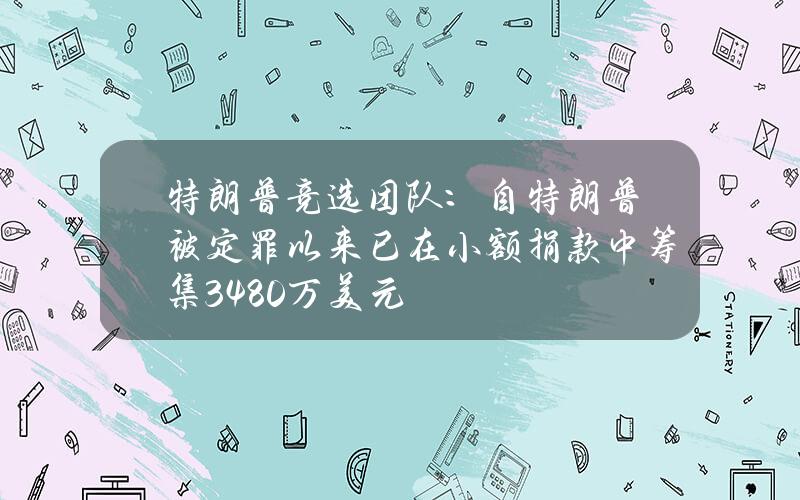 特朗普竞选团队：自特朗普被定罪以来已在小额捐款中筹集3480万美元