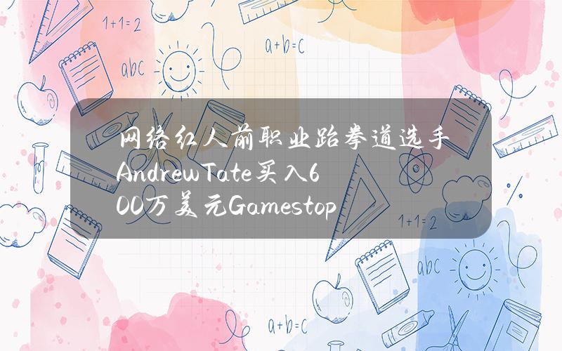 网络红人前职业跆拳道选手AndrewTate买入600万美元Gamestop股票