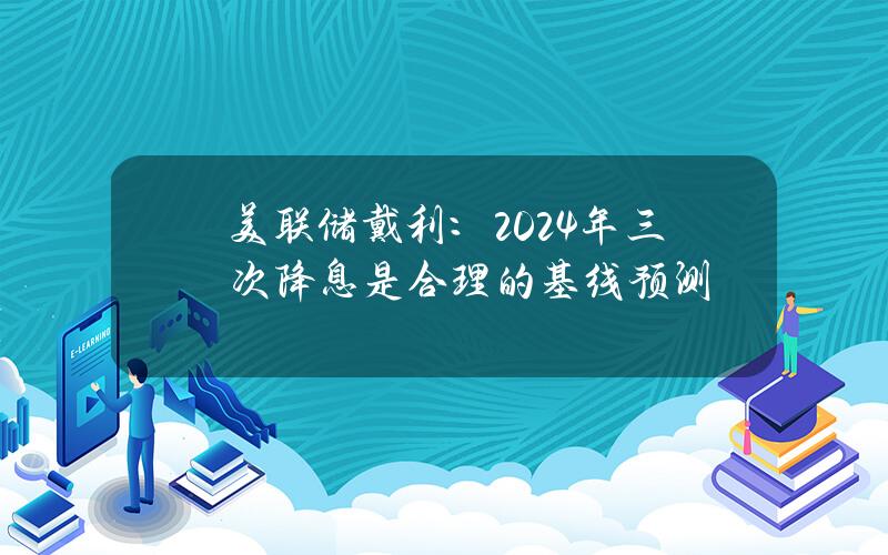 美联储戴利：2024年三次降息是合理的基线预测