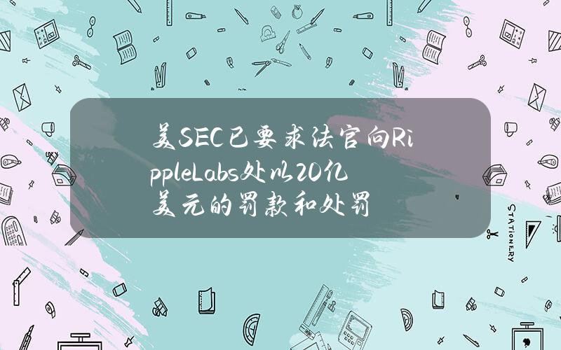 美SEC已要求法官向RippleLabs处以20亿美元的罚款和处罚