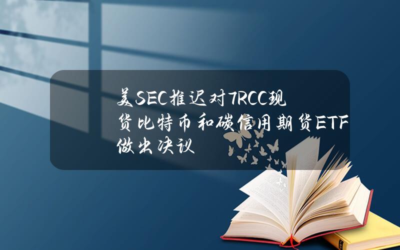 美SEC推迟对7RCC现货比特币和碳信用期货ETF做出决议