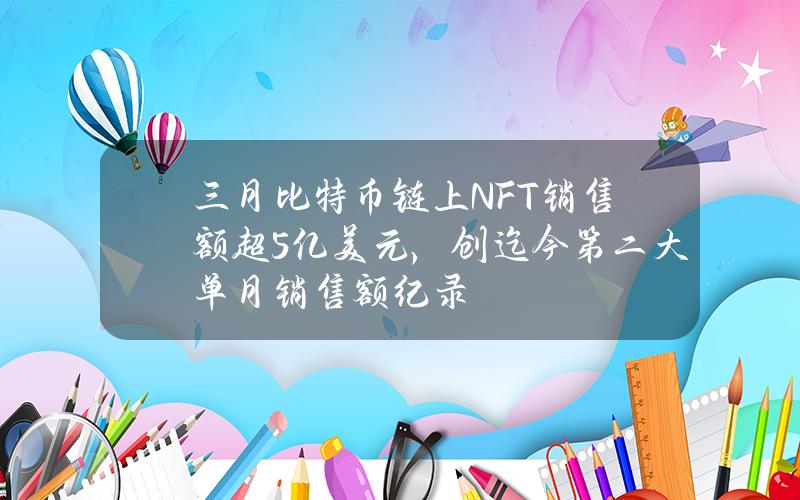 三月比特币链上NFT销售额超5亿美元，创迄今第二大单月销售额纪录