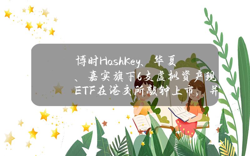 博时HashKey、华夏、嘉实旗下6支虚拟资产现货ETF在港交所敲钟上市，并开放交易