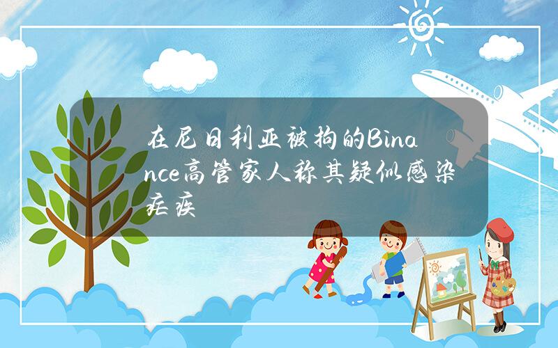 在尼日利亚被拘的Binance高管家人称其疑似感染疟疾