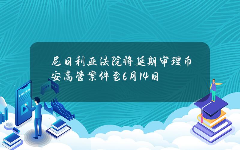 尼日利亚法院将延期审理币安高管案件至6月14日