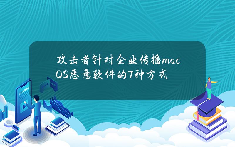 攻击者针对企业传播macOS恶意软件的7种方式