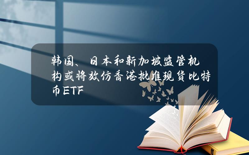 韩国、日本和新加坡监管机构或将效仿香港批准现货比特币ETF