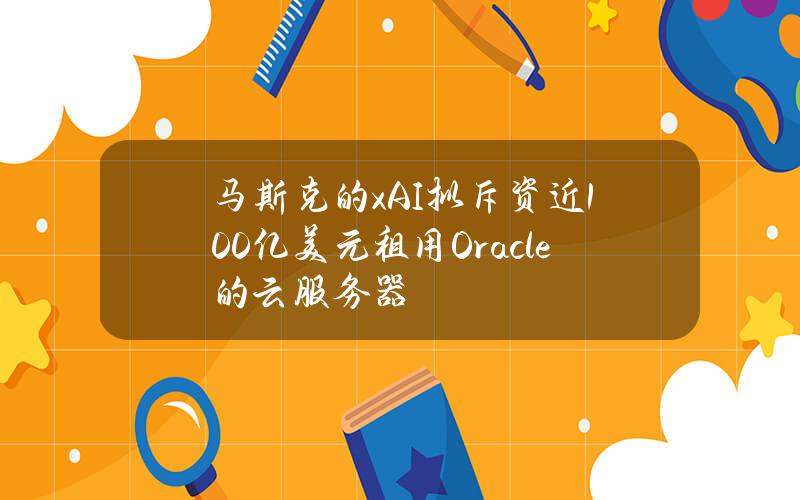 马斯克的xAI拟斥资近100亿美元租用Oracle的云服务器