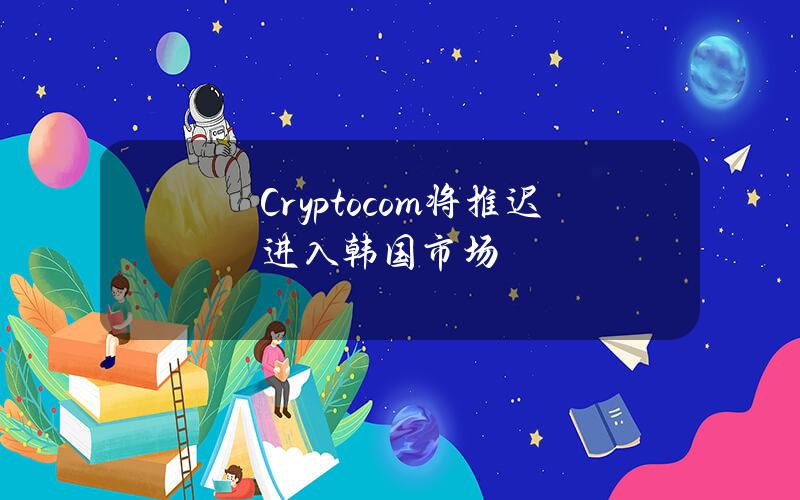 Crypto.com将推迟进入韩国市场