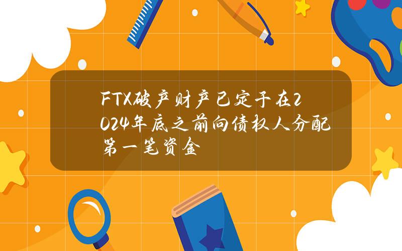 FTX破产财产已定于在2024年底之前向债权人分配第一笔资金