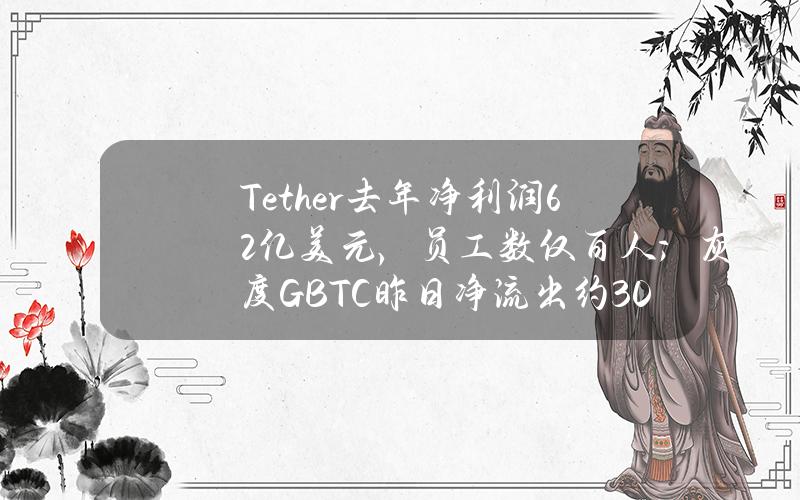 Tether去年净利润62亿美元，员工数仅百人；灰度GBTC昨日净流出约3.033亿美元